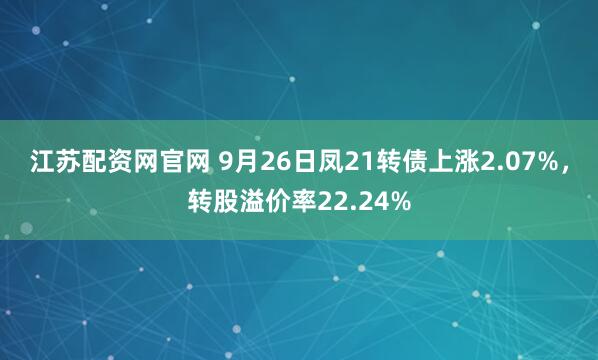 江苏配资网官网 9月26日凤21转债上涨2.07%，转股溢价率22.24%