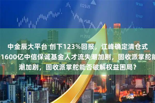 中金辰大平台 创下123%回报，江峰确定清仓式离职，董元星治下1600亿中信保诚基金人才流失潮加剧，固收派掌舵能否破解权益困局？