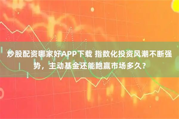 炒股配资哪家好APP下载 指数化投资风潮不断强势，主动基金还能跑赢市场多久？