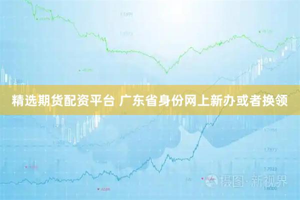 精选期货配资平台 广东省身份网上新办或者换领