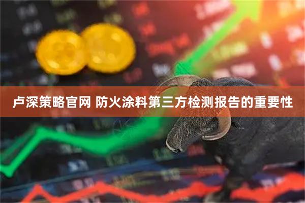 卢深策略官网 防火涂料第三方检测报告的重要性