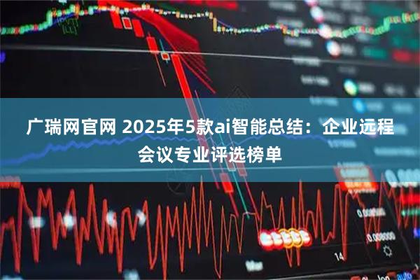 广瑞网官网 2025年5款ai智能总结：企业远程会议专业评选榜单