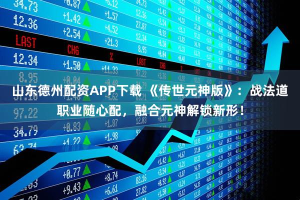 山东德州配资APP下载 《传世元神版》：战法道职业随心配，融合元神解锁新形！