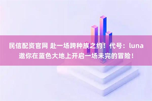 民信配资官网 赴一场跨种族之约！代号：luna邀你在蓝色大地上开启一场未完的冒险！
