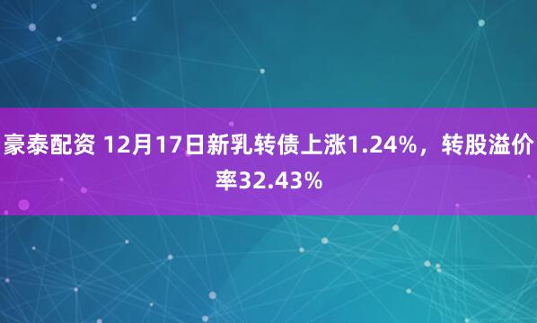 豪泰配资 12月17日新乳转债上涨1.24%，转股溢价率32.43%