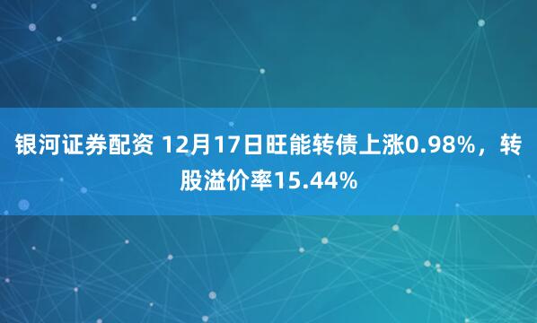 银河证券配资 12月17日旺能转债上涨0.98%，转股溢价率15.44%