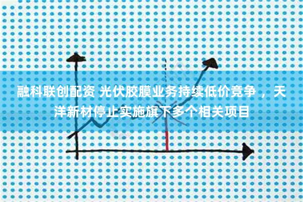 融科联创配资 光伏胶膜业务持续低价竞争 ,天洋新材停止实施旗下多个相关项目