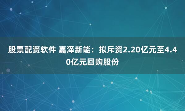 股票配资软件 嘉泽新能:拟斥资2.20亿元至4.40亿元回购股份