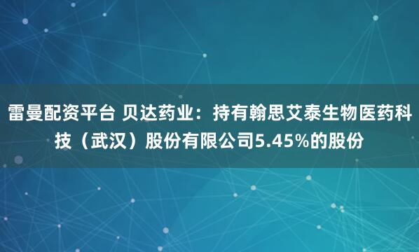 雷曼配资平台 贝达药业:持有翰思艾泰生物医药科技(武汉)股份有限公司5.45%的股份