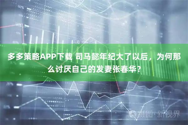 多多策略APP下载 司马懿年纪大了以后，为何那么讨厌自己的发妻张春华？