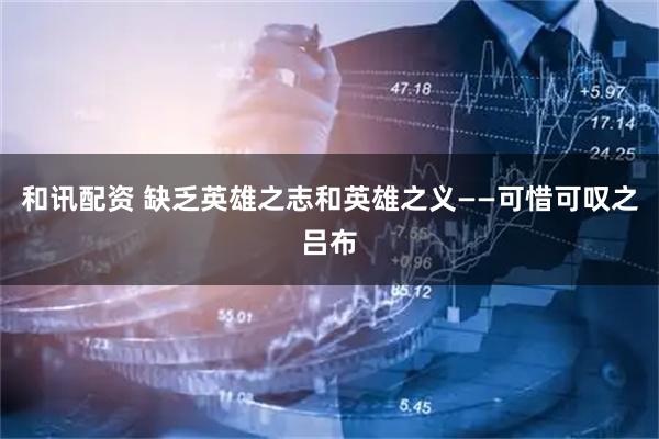 和讯配资 缺乏英雄之志和英雄之义——可惜可叹之吕布