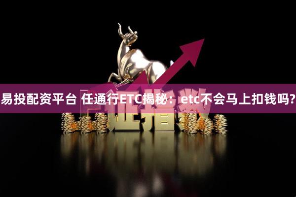 易投配资平台 任通行ETC揭秘：etc不会马上扣钱吗?
