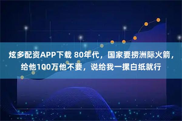 炫多配资APP下载 80年代，国家要捞洲际火箭，给他100万他不要，说给我一摞白纸就行