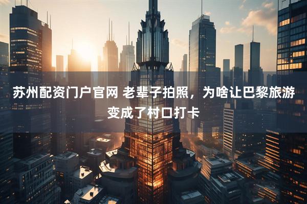 苏州配资门户官网 老辈子拍照，为啥让巴黎旅游变成了村口打卡