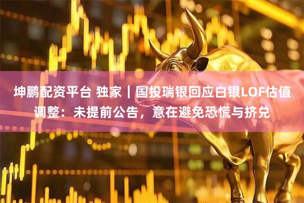 坤鹏配资平台 独家｜国投瑞银回应白银LOF估值调整：未提前公告，意在避免恐慌与挤兑