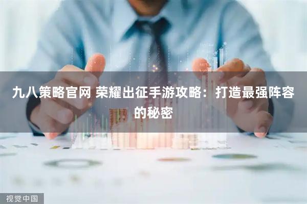 九八策略官网 荣耀出征手游攻略：打造最强阵容的秘密