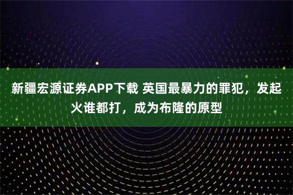 新疆宏源证券APP下载 英国最暴力的罪犯，发起火谁都打，成为布隆的原型