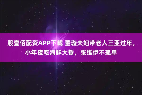 股壹佰配资APP下载 董璇夫妇带老人三亚过年，小年夜吃海鲜大餐，张维伊不孤单