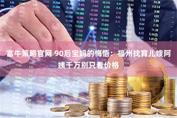 富牛策略官网 90后宝妈的悔悟：福州找育儿嫂阿姨千万别只看价格