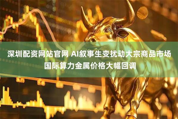 深圳配资网站官网 AI叙事生变扰动大宗商品市场 国际算力金属价格大幅回调